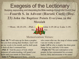 ——Fourth S. in Advent (Rorate Coeli) (Dec.
     23) John the Baptizer Points Everyone to the
                                          Messiah
        —Deut. 18:15-19; —Phil. 4:4-7; —John 1:19-28 or Luke 1:39-
                                       56; —Psalm 111


                                Memorization Verses:
Deut. 18: 18 I will raise up for them a prophet   who comes after me, the strap of whose sandal
like you from among their brothers. And I will    I am not worthy to untie.‖
put my words in his mouth, and he shall speak     Luke 1:49 he who is mighty has done great
to them all that I command him.                   things for me, and holy is his name.
— Phil. 4: 7 And the peace of God, which          — Psalm 111: 9 He sent redemption to his
surpasses all understanding, will guard your      people; he has commanded his covenant
hearts and your minds in Christ Jesus.            forever. Holy and awesome is his name!
— John 1: 26 John answered them… even he
 
