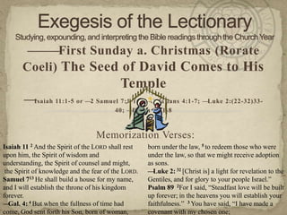 ———First Sunday a. Christmas (Rorate
       Coeli) The Seed of David Comes to His
                                           Temple
       —Isaiah 11:1-5 or —2 Samuel 7:1-16; —Galatians 4:1-7; —Luke 2:(22-32)33-
                                         40; —Psalm 89:1-8



                                  Memorization Verses:
Isaiah 11 2 And the Spirit of the LORD shall rest    born under the law, 5 to redeem those who were
upon him, the Spirit of wisdom and                   under the law, so that we might receive adoption
understanding, the Spirit of counsel and might,      as sons.
 the Spirit of knowledge and the fear of the LORD.   — Luke 2: 32 [Christ is] a light for revelation to the
Samuel 713 He shall build a house for my name,       Gentiles, and for glory to your people Israel.‖
and I will establish the throne of his kingdom       Psalm 89 2For I said, ―Steadfast love will be built
forever.                                             up forever; in the heavens you will establish your
—  Gal. 4: 4 But when the fullness of time had       faithfulness.‖ 3 You have said, ―I have made a
come, God sent forth his Son, born of woman,         covenant with my chosen one;
 