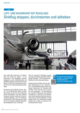 HIGHLIGHTS




          Juni

   Luft- und Raumfahrt mit Russland
   Sinkflug stoppen, durchstarten und abheben
     Technik, die fasziniert. Russland hat seinen Nachholbedarf in der Luft- und Raumfahrt
     erkannt und will künftig von bayerischem Knowhow stärker profitieren.




   Zum ersten Mal wurde Luft- und Raum-                 70% der russischen Teilnehmer konnten
   fahrt zum Thema bei „Bayern – Fit for                laut eigenen Angaben geschäftliche Bezie-    Eine Übersicht der Veranstaltungen
   Partnership“. Eine 26-köpfige russische              hungen aufbauen – für die bayerischen        von „Bayern – Fit for Partnership“
   Delegation aus der Luftfahrtindustrie und            Betriebe eine Vertriebsunterstützung.        ist bereits online unter
                                                                                                     www.bayern-international.de/bfp
   Satellitennavigation reiste Ende Juli durch
   Bayern und traf auf 21 bayerische Firmen,            Hintergrund des Projekts sind die aktu-
   die sich an der Programmgestaltung betei-            ellen Entwicklungen in der russischen
   ligten.                                              Luft- und Raumfahrtindustrie. Nach einer
                                                        langen Durststrecke mit Tiefpunkt Ende
   Gestartet wurde die Woche, wie bei „Bay-             der 90er Jahre versucht sich die Bran-
   ern – Fit for Partnership“ üblich, mit einer         che neu aufzustellen – mit Unterstützung
   Hausmesse, bei der sich neun bayerische              der russischen Regierung: Dazu gehören
   Firmen präsentierten. Auf dem weiteren               Investitionen in Forschung und Entwick-
   Programm standen zahlreiche Unterneh-                lung, Internationalisierung sowie Konsoli-
   mensbesichtigungen und eine Flugzeug-                dierung der russischen Betriebe. Im Zuge
   demonstration. Das Projekt wurde zudem               dessen dürfen nun ausländische Gesell-
   durch das „Netzwerk Satellite Navigation             schaften bis zu 49% an russischen Luft-
   Berchtesgadener Land“ unterstützt.                   fahrtunternehmen halten.




12 Aussenwirtschaft im Fokus
 