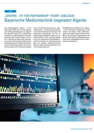 HIGHLIGHTS




      Juli

„Bayern – Fit for Partnership“ feiert Jubiläum
Bayerische Medizintechnik begeistert Algerier
Das Erfolgsprogramm „Bayern – Fit for       waren Krankenhausmanagement, Hygi-            Seit 2004 kommen im Rahmen von „Bayern
Partnership“ (BFP) feiert mit dem Besuch    enestandards, Krankenhausausstattung          – Fit for Partnership“ Delegationen aus 22
einer Wirtschaftsdelegation aus Algerien    und medizintechnische Ausrüstungen. Die       Ländern nach Bayern. Über 1.700 bayeri-
das 100. BFP-Projekt. Die 13 Entscheider    bayerischen Unternehmen, die sich an          sche Firmen haben seit der Einführung von
aus Kliniken und Gesundheitseinrichtungen   diesem Projekt beteiligten, kamen so in di-   BFP an dem Programm teilgenommen und
besuchten den Freistaat Bayern und ka-      rekten Kontakt zu Fach- und Führungskräf-     durften ihre Produkte und Dienstleistungen
men in Kontakt mit bayerischen Unterneh-    ten aus der algerischen Gesundheitswirt-      direkt einem ausgewählten Kreis an Inter-
men und ihren Technologien. Während des     schaft und konnten ein aufschlussreiches      essenten präsentieren.
einwöchigen Besuchs wurden bereits kon-     Bild zum aktuellen medizintechnischen
krete Verhandlungen geführt. Die Themen     Bedarf in algerischen Krankenhäusern und
bei Hausmesse und Firmenbesichtigungen      -einrichtungen gewinnen.




                                                                                                      www.bayern-international.de      13
 