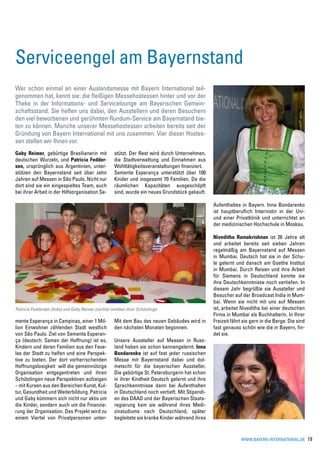 Serviceengel am Bayernstand
Wer schon einmal an einer Auslandsmesse mit Bayern International teil-
genommen hat, kennt sie: die fleißigen Messehostessen hinter und vor der
Theke in der Informations- und Servicelounge am Bayerischen Gemein-
schaftsstand. Sie helfen uns dabei, den Ausstellern und deren Besuchern
den viel beworbenen und gerühmten Rundum-Service am Bayernstand bie-
ten zu können. Manche unserer Messehostessen arbeiten bereits seit der
Gründung von Bayern International mit uns zusammen. Vier dieser Hostes-
sen stellen wir Ihnen vor.
Gaby Reimer, gebürtige Brasilianerin mit              stützt. Der Rest wird durch Unternehmen,
deutschen Wurzeln, und Patricia Fedder-               die Stadtverwaltung und Einnahmen aus
sen, ursprünglich aus Argentinien, unter-             Wohltätigkeitsveranstaltungen finanziert.
stützen den Bayernstand seit über zehn                Semente Esperança unterstützt über 100
Jahren auf Messen in São Paulo. Nicht nur             Kinder und insgesamt 70 Familien. Da die
dort sind sie ein eingespieltes Team, auch            räumlichen Kapazitäten ausgeschöpft
bei ihrer Arbeit in der Hilfsorganisation Se-         sind, wurde ein neues Grundstück gekauft.

                                                                                                    Aufenthaltes in Bayern. Inna Bondarenko
                                                                                                    ist hauptberuflich Internistin in der Uni-
                                                                                                    und einer Privatklinik und unterrichtet an
                                                                                                    der medizinischen Hochschule in Moskau.

                                                                                                    Niveditha Ramakrishnan ist 26 Jahre alt
                                                                                                    und arbeitet bereits seit sieben Jahren
                                                                                                    regelmäßig am Bayernstand auf Messen
                                                                                                    in Mumbai. Deutsch hat sie in der Schu-
                                                                                                    le gelernt und danach am Goethe Institut
                                                                                                    in Mumbai. Durch Reisen und ihre Arbeit
                                                                                                    für Siemens in Deutschland konnte sie
                                                                                                    ihre Deutschkenntnisse noch vertiefen. In
                                                                                                    diesem Jahr begrüßte sie Aussteller und
                                                                                                    Besucher auf der Broadcast India in Mum-
                                                                                                    bai. Wenn sie nicht mit uns auf Messen
Patricia Feddersen (links) und Gaby Reimer (rechts) inmitten ihrer Schützlinge                      ist, arbeitet Niveditha bei einer deutschen
                                                                                                    Firma in Mumbai als Buchhalterin. In Ihrer
mente Esperança in Campinas, einer 1 Mil-             Mit dem Bau des neuen Gebäudes wird in        Freizeit fährt sie gern in die Berge. Die sind
lion Einwohner zählenden Stadt westlich               den nächsten Monaten begonnen.                fast genauso schön wie die in Bayern, fin-
von São Paulo. Ziel von Semente Esperan-                                                            det sie.
ça (deutsch: Samen der Hoffnung) ist es,              Unsere Aussteller auf Messen in Russ-
Kindern und deren Familien aus den Fave-              land haben sie schon kennengelernt. Inna
las der Stadt zu helfen und eine Perspek-             Bondarenko ist auf fast jeder russischen
tive zu bieten. Der dort vorherrschenden              Messe mit Bayernstand dabei und dol-
Hoffnungslosigkeit will die gemeinnützige             metscht für die bayerischen Aussteller.
Organisation entgegentreten und ihren                 Die gebürtige St. Petersburgerin hat schon
Schützlingen neue Perspektiven aufzeigen              in ihrer Kindheit Deutsch gelernt und ihre
– mit Kursen aus den Bereichen Kunst, Kul-            Sprachkenntnisse dann bei Aufenthalten
tur, Gesundheit und Weiterbildung. Patricia           in Deutschland noch vertieft. Mit Stipendi-
und Gaby kümmern sich nicht nur aktiv um              en des DAAD und der Bayerischen Staats-
die Kinder, sondern auch um die Finanzie-             regierung kam sie während ihres Medi-
rung der Organisation. Das Projekt wird zu            zinstudiums nach Deutschland, später
einem Viertel von Privatpersonen unter-               begleitete sie kranke Kinder während ihres


                                                                                                                 www.bayern-international.de         19
 