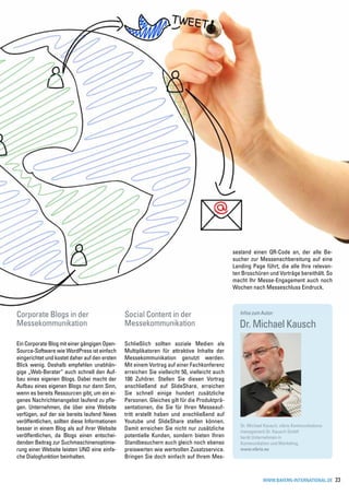 sestand einen QR-Code an, der alle Be-
                                                                                              sucher zur Messenachbereitung auf eine
                                                                                              Landing Page führt, die alle Ihre relevan-
                                                                                              ten Broschüren und Vorträge bereithält. So
                                                                                              macht Ihr Messe-Engagement auch noch
                                                                                              Wochen nach Messeschluss Eindruck.



Corporate Blogs in der                         Social Content in der                             Infos zum Autor:

Messekommunikation                             Messekommunikation                               Dr. Michael Kausch
Ein Corporate Blog mit einer gängigen Open-    Schließlich sollten soziale Medien als
Source-Software wie WordPress ist einfach      Multiplikatoren für attraktive Inhalte der
eingerichtet und kostet daher auf den ersten   Messekommunikation genutzt werden.
Blick wenig. Deshalb empfehlen unabhän-        Mit einem Vortrag auf einer Fachkonferenz
gige „Web-Berater“ auch schnell den Auf-       erreichen Sie vielleicht 50, vielleicht auch
bau eines eigenen Blogs. Dabei macht der       100 Zuhörer. Stellen Sie diesen Vortrag
Aufbau eines eigenen Blogs nur dann Sinn,      anschließend auf SlideShare, erreichen
wenn es bereits Ressourcen gibt, um ein ei-    Sie schnell einige hundert zusätzliche
genes Nachrichtenangebot laufend zu pfle-      Personen. Gleiches gilt für die Produktprä-
gen. Unternehmen, die über eine Website        sentationen, die Sie für Ihren Messeauf-
verfügen, auf der sie bereits laufend News     tritt erstellt haben und anschließend auf
veröffentlichen, sollten diese Informationen   Youtube und SlideShare stellen können.
                                                                                                 Dr. Michael Kausch, vibrio Kommunikations-
besser in einem Blog als auf ihrer Website     Damit erreichen Sie nicht nur zusätzliche         management Dr. Kausch GmbH
veröffentlichen, da Blogs einen entschei-      potentielle Kunden, sondern bieten Ihren          berät Unternehmen in
denden Beitrag zur Suchmaschinenoptimie-       Standbesuchern auch gleich noch ebenso            Kommunikation und Marketing.
rung einer Website leisten UND eine einfa-     preiswerten wie wertvollen Zusatzservice.         www.vibrio.eu
che Dialogfunktion beinhalten.                 Bringen Sie doch einfach auf Ihrem Mes-


                                                                                                            www.bayern-international.de       23
 