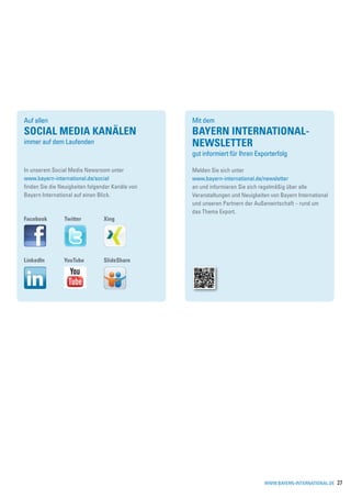 Auf allen                                         Mit dem
SOCIAL MEDIA Kanälen                              Bayern International-
immer auf dem Laufenden                           Newsletter
                                                  gut informiert für Ihren Exporterfolg

In unserem Social Media Newsroom unter            Melden Sie sich unter
www.bayern-international.de/social                www.bayern-international.de/newsletter
finden Sie die Neuigkeiten folgender Kanäle von   an und informieren Sie sich regelmäßig über alle
Bayern International auf einen Blick.             Veranstaltungen und Neuigkeiten von Bayern International
                                                  und unseren Partnern der Außenwirtschaft – rund um
                                                  das Thema Export.
Facebook        Twitter          Xing




LinkedIn        YouTube          SlideShare




                                                                               www.bayern-international.de   27
 