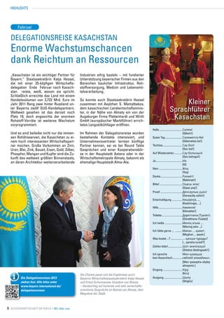 HIGHLIGHTS




       Februar

  Delegationsreise Kasachstan
  Enorme Wachstumschancen
  dank Reichtum an Ressourcen
  „Kasachstan ist ein wichtiger Partner für        Industrien eifrig basteln – mit fundierter
  Bayern.“ Staatssekretärin Katja Hessel,          Unterstützung bayerischer Firmen aus den
  die mit einer 25-köpfigen Wirtschafts-           Bereichen baulicher Infrastruktur, Roh-
  delegation Ende Februar nach Kasach-             stoffversorgung, Medizin und Lebensmit-
  stan reiste, weiß, wovon sie spricht.            telverarbeitung.
  Schließlich erreichte das Land mit einem
  Handelsvolumen von 3,722 Mrd. Euro im
  Jahr 2011 Rang zwei hinter Russland un-
                                                   So konnte auch Staatssekretärin Hessel
                                                   zusammen mit Asylzhan S. Mamytbekov,                                      Kleiner
  ter Bayerns zwölf GUS-Handelspartnern.
  Weltweit gesehen ist das derzeit noch
                                                   dem kasachischen Landwirtschaftsminis-
                                                   ter, in der Nähe von Almaty ein von der                              Sprachführer
  Platz 19, doch angesichts der enormen
  Rohstoff-Vorräte ist weiteres Wachstum
                                                   Augsburger Firma Plattenhardt und Wirth
                                                   GmbH (europäischer Marktführer) errich-
                                                                                                                         Kasachstan
  vorprogrammiert.                                 tetes Langzeitkühllager eröffnen.
                                                                                                      Hallo................................... Сәлем!
  Und es sind beileibe nicht nur die immen-        Im Rahmen der Delegationsreise wurden              	                                        [Sälem!]
  sen Rohölreserven, die Kasachstan zu ei-         bestehende Kontakte intensiviert, und              Guten Tag.......................... Сәлеметсіз бе!
  nem hoch interessanten Wirtschaftspart-          Unternehmensvertreter lernten künftige             	                                        [Sälemetsis be!]
  ner machen. Große Vorkommen an Zinn,             Partner kennen, sei es bei Round Table             Tschüss.............................. Сау бол!
  Uran, Blei, Zink, Bauxit, Eisen, Gold, Silber,   Gesprächen und einer Kooperationsbör-              	                                        [Sau bol!]
  Phosphor, Mangan und Kupfer sind die Zu-         se in der Hauptstadt Astana oder in der            Auf Wiedersehen...........Сау болыңыз!
                                                                                                      	                                        [Sau bolingis!]
  kunft des weltweit größten Binnenstaats,         Wirtschaftsmetropole Almaty, bekannt als
                                                                                                      Ja..................................Иә
  an deren Architektur weiterverarbeitende         ehemalige Hauptstadt Alma-Ata.
                                                                                                      	                                        [Iä]
                                                                                                      Nein..............................Жоқ
                                                                                                      	                                        [Yoq]
                                                                                                      Danke............................Рахмет!
                                                                                                      	                                        [Rakhmet!]
                                                                                                      Bitte!.............................Оқасы жоқ!
                                                                                                      	                                        [Oqasi yoq!]
                                                                                                      Prost!............................Денсаулық үшін!
                                                                                                      	                                        [Densauliq ushin!]
                                                                                                      Entschuldigung..............Кешіріңіз, ...
                                                                                                        	                                      [Keshiringis, ...]
                                                                                                      Hilfe. .............................Көмекке!
                                                                                                            .
                                                                                                      	                                        [Kömekke!]
                                                                                                      Toilette..........................Дәретхана (Туалет)
                                                                                                                .
                                                                                                      	                                        [Däretkhana (Tualet)]
                                                                                                      Ich heiße .......................Менің атым ...
                                                                                                      	                                        [Mening atim ...]
                                                                                                      Ich hätte gerne ... ..........Маған ... қажет.
                                                                                                      	                                        [Maghan ... qayet.]
                                                                                                      Was kostet ...?.................. ... қанша тұрады?
                                                                                                      	                                        [... qansha turadi?]
                                                                                                      Zahlen bitte!..................Шот әкеліңізші!
                                                                                                                         .
                                                                                                      	                                        [Shtshot äkelingisshi!]
                                                                                                      Ich spreche	                             Мен қазақша
                                                                                                      kein Kasachisch.............сөйлей алмаймын.
                                                                                                      	                                        [Men qasaqsha söyley
                                                                                                      	                                        almaymin.]
                                                                                                      Eingang.........................Кіру
                                                   Die Chemie passt und die Ergebnisse auch:          	                                        [Kiru]
         Die Delegationsreisen 2013                Bayerns Wirtschaftsstaatssekretärin Katja Hessel   Ausgang........................Шығу
         stehen fest. Alle Infos unter             und Ermol Schormanow, Vizeakim von Almaty          	                                        [Shighu]
         www.bayern-international.de/              – Handschlag auf konkrete und sehr wirtschafts-
         delegationsreisen                         orientierte Gespräche im Akimat von Almaty, dem
                                                   Magistrat der Stadt.



6 Aussenwirtschaft im Fokus I Wir über uns
 