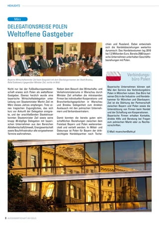 HIGHLIGHTS




         März

  Delegationsreise Polen
  Weltoffene Gastgeber
                                                                                                   chien und Russland. Dabei entwickeln
                                                                                                   sich die Handelsbeziehungen weiterhin
                                                                                                   dynamisch: Das Handelsvolumen lag 2010
                                                                                                   bei 7,3 Milliarden Euro. Bereits 2500 bayeri-
                                                                                                   sche Unternehmen unterhalten Geschäfts-
                                                                                                   beziehungen mit Polen.




                                                                                                                        Verbindungs-
  Bayerns Wirtschaftsminiter Zeil beim Gespräch mit dem Oberbürgermeister der Stadt Breslau,                              büro Polen
  Rafał Dutkiewicz (gegenüber Minister Zeil, rechts im Bild)
                                                                                                    Bayerische Unternehmen können seit
  Nicht nur bei der Fußballeuropameister-             Neben dem Besuch des Wirtschafts- und         Mai den Service des Verbindungsbüro
  schaft erwies sich Polen als weltoffener            Verkehrsministeriums in Warschau durch        Polen in München nutzen. Das Büro hat
  Gastgeber. Ebenso herzlich wurde eine               Minister Zeil erhielten die mitreisenden      seinen Sitz in der Industrie- und Handels-
  bayerische Wirtschaftsdelegation unter              Firmen bei individuellen Kooperations- und    kammer für München und Oberbayern.
  Leitung von Staatsminister Martin Zeil im           Branchenfachgesprächen in Warschau            Ziel ist die Stärkung der Partnerschaft
  März dieses Jahres empfangen. Trotz ei-             und Breslau Gelegenheit zum direkten          zwischen Bayern und Polen sowie die
  nes tragischen Zugunglückes, das sich               Austausch mit den polnischen Unterneh-        Unterstützung von Firmen beim Handel
  kurz vor Ankunft der Delegation ereigne-            mern und Verbandsvertretern.                  und der Schaffung von Kooperationen.
  te, und der anschließenden Staatstrauer                                                           Bayerische Firmen erhalten Kontakte,
  konnten Staatsminister Zeil sowie seine             Damit konnten die bereits guten wirt-         direkte Hilfe und Beratung bei Fragen
  knapp 40-köpfige Delegation mit bayeri-             schaftlichen Beziehungen zwischen dem         zum polnischen Markt oder zu Rechts-
  schen Unternehmen aus den Bereichen                 Freistaat Bayern und Polen weiterentwi-       vorschriften.
  Abfallwirtschaft/Umwelt, Energiewirtschaft          ckelt und vertieft werden. In Mittel- und
  sowie Bau/Infrastruktur alle vorgesehenen           Osteuropa ist Polen für Bayern der dritt-     E-Mail: muenchen@ahk.pl
  Termine wahrnehmen.                                 wichtigste Handelspartner nach Tsche-




8 Aussenwirtschaft im Fokus
 