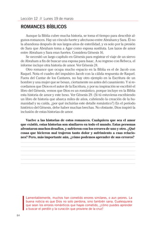 Lección 12 // Lunes 19 de marzo

     ROMANCES BÍBLICOS
         Aunque la Biblia cubre mucha historia, se toma el tiempo para describir al-
     gunos romances. Hay un vínculo fuerte y afectuoso entre Abraham y Sara. Él no
     la abandona después de sus largos años de esterilidad, y es solo por la presión
     de Sara que Abraham toma a Agar como esposa sustituta. Los lazos de amor
     entre Abraham y Sara eran fuertes. Considera Génesis 16.
         Se necesitó un largo capítulo en Génesis para registrar el viaje de un siervo
     de Abraham a fin de buscar una esposa para Isaac. A su regreso con Rebeca, el
     informe incluye otra historia de amor. Ver Génesis 24.
         Otro romance que ocupa mucho espacio en la Biblia es el de Jacob con
     Raquel. Nota el cuadro del impulsivo Jacob con la cálida respuesta de Raquel.
     Fuera del Cantar de los Cantares, no hay otro ejemplo en la Escritura de un
     hombre y una mujer que se besan, ciertamente no antes del casamiento. Y si re-
     cordamos que Dios es el autor de la Escritura, y por su inspiración se escribió el
     libro del Génesis, vemos que Dios es un romántico, porque incluye en la Biblia
     esta historia de amor y este beso. Ver Génesis 29. (Si tú estuvieras escribiendo
     un libro de historia que abarca miles de años, cubriendo la creación de la hu-
     manidad y su caída, ¿por qué incluirías este detalle romántico?) En el período
     histórico del Génesis, debe haber muchas brechas. No obstante, Dios inspiró la
     inclusión de estas historias de amor.

        Vuelve a las historias de estos romances. Cualquiera que sea el amor
     que existió, estas historias son similares en todo el mundo. Estas personas
     afrontaron muchos desafíos, y sufrieron con los errores de uno y otro. ¿Qué
     cosas que hicieron mal trajeron tanto dolor y sufrimiento a esas relacio-
     nes? Pero, más importante aún, ¿cómo podemos aprender de sus errores?




        Lamentablemente, muchos han cometido errores similares, o aun peores. La
        buena noticia es que Dios no solo perdona, sino también sana. Cualesquiera
        que sean los errores románticos que hayas cometido, ¿cómo puedes aprender
        a buscar el perdón y la curación que proviene de la cruz?

84
 