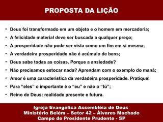 PROPOSTA DA LIÇÃO

• Deus foi transformado em um objeto e o homem em mercadoria;
• A felicidade material deve ser buscada a qualquer preço;
• A prosperidade não pode ser vista como um fim em si mesma;
• A verdadeira prosperidade não é acúmulo de bens;
• Deus sabe todas as coisas. Porque a ansiedade?
• Não precisamos estocar nada? Aprendam com o exemplo do maná;
• Amor é uma característica da verdadeira prosperidade. Pratique!
• Para “eles” o importante é o “eu” e não o “tú”;
• Reino de Deus: realidade presente e futura.

            Igreja Evangélica Assembléia de Deus
        Ministério Belém – Setor 42 – Álvares Machado
              Campo de Presidente Prudente - SP
 