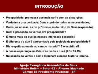 INTRODUÇÃO

• Prosperidade: promessa que mais sofre com as distorções;
• Verdadeira prosperidade: Deus suprindo todas as necessidades;
• Quais: as nossas, as do próximo e as do reino de Deus (expansão);
• Qual o propósito da verdadeira prosperidade?
• É muito mais do que os nossos interesses pessoais?
• É diferente do que é apresentado pela teologia da prosperidade?
• Diz respeito somente ao campo material? E o espiritual?
• A nossa esperança em Cristo se limita a que? (I Co 15.19);
• Nú saímos do ventre e como terminará a nossa história terrena.


            Igreja Evangélica Assembléia de Deus
        Ministério Belém – Setor 42 – Álvares Machado
              Campo de Presidente Prudente - SP
 