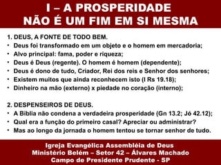 I – A PROSPERIDADE
     NÃO É UM FIM EM SI MESMA
1. DEUS, A FONTE DE TODO BEM.
• Deus foi transformado em um objeto e o homem em mercadoria;
• Alvo principal: fama, poder e riqueza;
• Deus é Deus (regente). O homem é homem (dependente);
• Deus é dono de tudo, Criador, Rei dos reis e Senhor dos senhores;
• Existem muitos que ainda reconhecem isto (I Rs 19.18);
• Dinheiro na mão (externo) x piedade no coração (interno);

2. DESPENSEIROS DE DEUS.
• A Bíblia não condena a verdadeira prosperidade (Gn 13.2; Jó 42.12);
• Qual era a função do primeiro casal? Apreciar ou administrar?
• Mas ao longo da jornada o homem tentou se tornar senhor de tudo.

            Igreja Evangélica Assembléia de Deus
        Ministério Belém – Setor 42 – Álvares Machado
              Campo de Presidente Prudente - SP
 