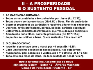 II – A PROSPERIDADE
            E O SUSTENTO PESSOAL
1. AS CARÊNCIAS HUMANAS.
• Todas as necessidades são conhecidas por Jesus (Lc 12.30);
• Todas devem ser apresentadas (Mt 6.11) a Deus. Fim da ansiedade
• Estamos propensos as carências e reagimos diferente às situações;
• Doenças, revés profissional, perdas, solidão, carência espiritual;
• Catástrofes, colheitas desfavoráveis, guerras e desvios espirituais;
• Abraão não tinha filhos, somente promessas (Gn 12.7; 15.4);
• Jó perdeu seus filhos e bens. Quem sustentou Elias na crise?

2. O CUIDADO DIVINO.
• Israel foi sustentado com o maná, por 40 anos (Ex 16.35);
• Cada um recolhia segundo as necessidades. Não estocavam;
• Nunca faltou pão, sandálias e vestes, até a 1ª colheita (Js 5.10-12);
• Tudo está nas mãos de Deus. Ele tem cuidado de nós (I Pe 5.7).

            Igreja Evangélica Assembléia de Deus
        Ministério Belém – Setor 42 – Álvares Machado
              Campo de Presidente Prudente - SP
 