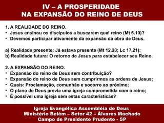 IV – A PROSPERIDADE
       NA EXPANSÃO DO REINO DE DEUS
1. A REALIDADE DO REINO.
• Jesus ensinou os discípulos a buscarem qual reino (Mt 6.10)?
• Devemos participar ativamente da expansão da obra de Deus.

a) Realidade presente: Já estava presente (Mt 12.28; Lc 17.21);
b) Realidade futura: O retorno de Jesus para estabelecer seu Reino.

2. A EXPANSÃO DO REINO.
• Expansão do reino de Deus sem contribuição?
• Expansão do reino de Deus sem cumprirmos as ordens de Jesus;
• Quais: Proclamação, comunhão e socorro ao próximo;
• O plano de Deus previa uma igreja comprometida com o reino;
• É possível uma igreja sem estas características?

            Igreja Evangélica Assembléia de Deus
        Ministério Belém – Setor 42 – Álvares Machado
              Campo de Presidente Prudente - SP
 