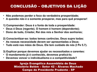 CONCLUSÃO – OBJETIVOS DA LIÇÃO

• Não podemos perder o foco da verdadeira prosperidade;
• A questão não é o somente prosperar, mas para quê prosperar!

1) Compreender: Deus é a fonte de toda a prosperidade:
• Deus é Deus (regente). O homem é homem (dependente);
• Dono de tudo, Criador, Rei dos reis e Senhor dos senhores;

2) Conscientizar-se: todos temos carências. Deus supre todas:
• As nossas necessidade devem ser apresentadas a Deus;
• Tudo está nas mãos de Deus. Ele tem cuidado de nós (I Pe 5.7).

3) Explicar porque devemos ajudar os necessitados e carentes:
• O mandamento já é conhecido, devemos praticá-lo;
• Devemos vencer o individualismo e a competitividade?

            Igreja Evangélica Assembléia de Deus
        Ministério Belém – Setor 42 – Álvares Machado
              Campo de Presidente Prudente - SP
 