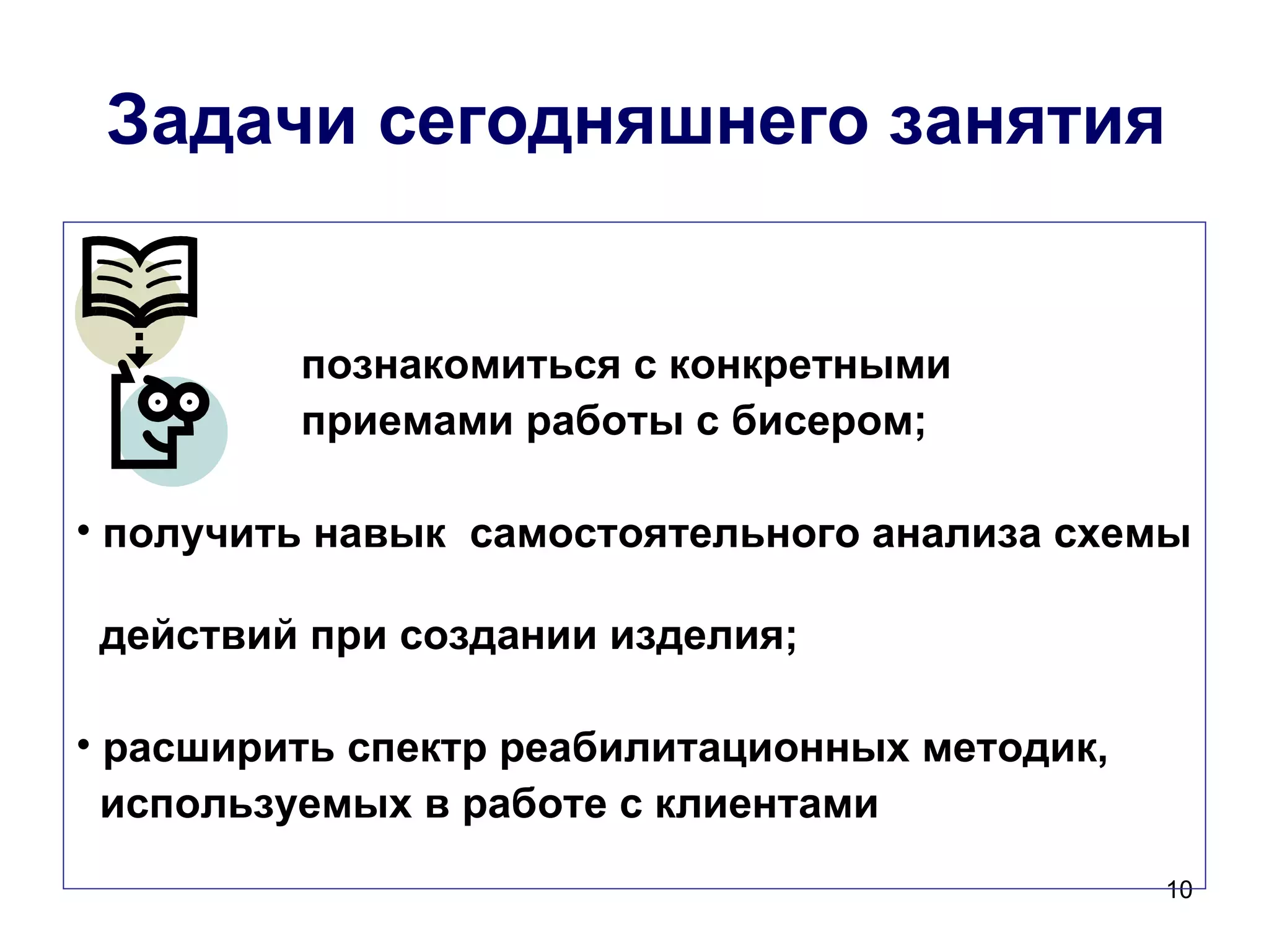 Задачи сегодняшнего занятия


         познакомиться с конкретными
         приемами работы с бисером;

• получить навык самостоятельного анализа схемы

 действий при создании изделия;

• расширить спектр реабилитационных методик,
  используемых в работе с клиентами
                                               10
 