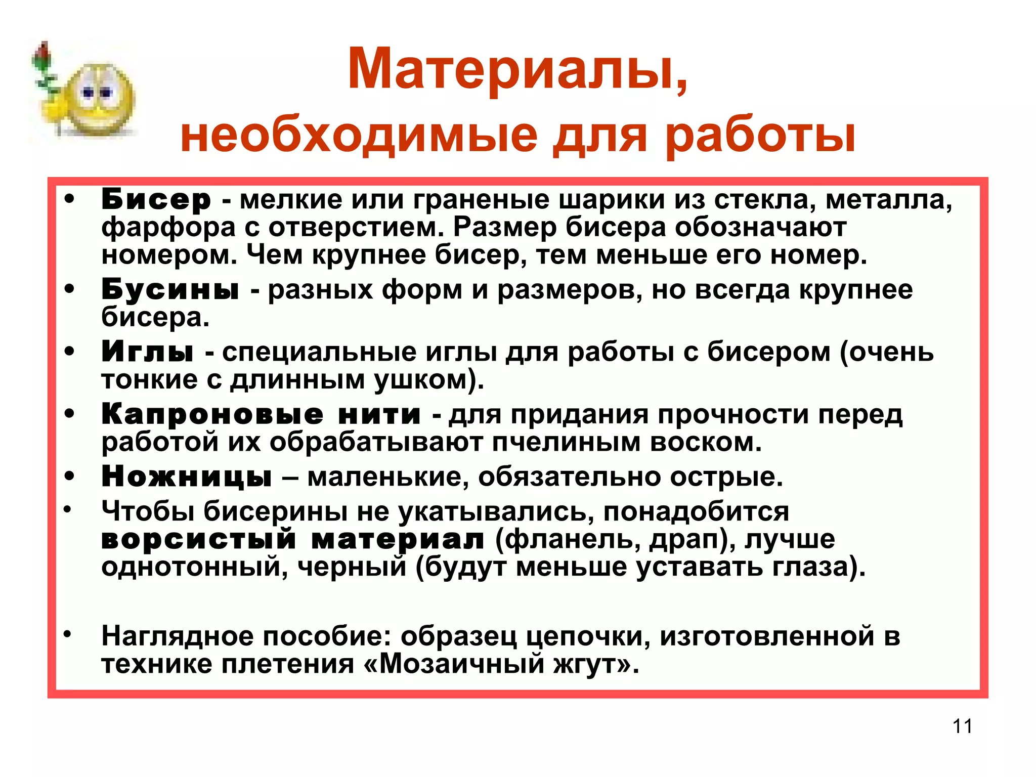 Материалы,
       необходимые для работы
• Бисер - мелкие или граненые шарики из стекла, металла,
  фарфора с отверстием. Размер бисера обозначают
  номером. Чем крупнее бисер, тем меньше его номер.
• Бусины - разных форм и размеров, но всегда крупнее
  бисера.
• Иглы - специальные иглы для работы с бисером (очень
  тонкие с длинным ушком).
• Капроновые нити - для придания прочности перед
  работой их обрабатывают пчелиным воском.
• Ножницы – маленькие, обязательно острые.
• Чтобы бисерины не укатывались, понадобится
  ворсистый материал (фланель, драп), лучше
  однотонный, черный (будут меньше уставать глаза).

• Наглядное пособие: образец цепочки, изготовленной в
  технике плетения «Мозаичный жгут».

                                                        11
 