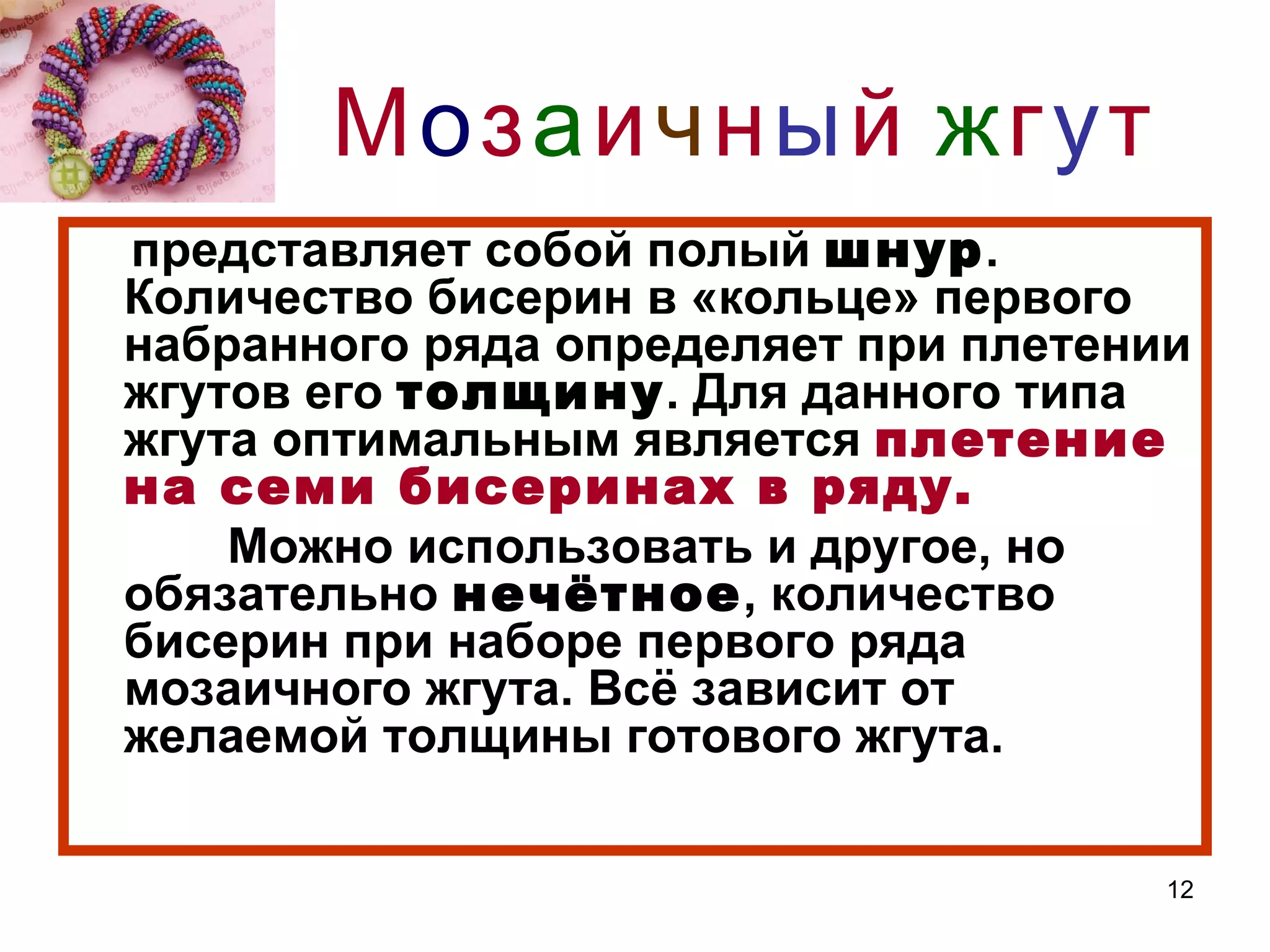 Мозаичны й жгут
представляет собой полый шнур.
Количество бисерин в «кольце» первого
набранного ряда определяет при плетении
жгутов его толщину. Для данного типа
жгута оптимальным является плетение
на семи бисеринах в ряду.
    Можно использовать и другое, но
обязательно нечётное, количество
бисерин при наборе первого ряда
мозаичного жгута. Всё зависит от
желаемой толщины готового жгута.

                                      12
 