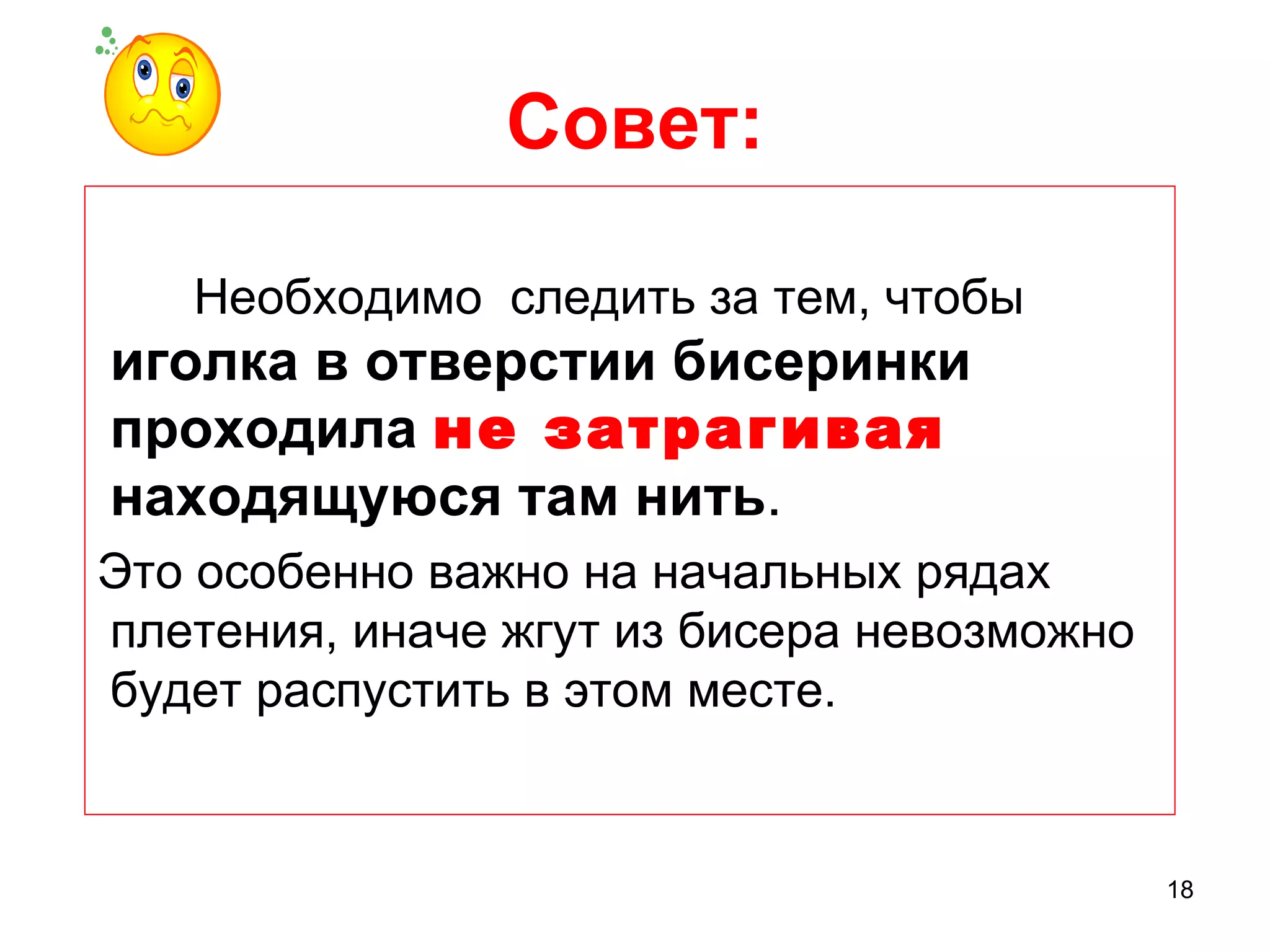 Совет:

   Необходимо следить за тем, чтобы
иголка в отверстии бисеринки
проходила не затрагивая
находящуюся там нить.
Это особенно важно на начальных рядах
плетения, иначе жгут из бисера невозможно
будет распустить в этом месте.


                                            18
 