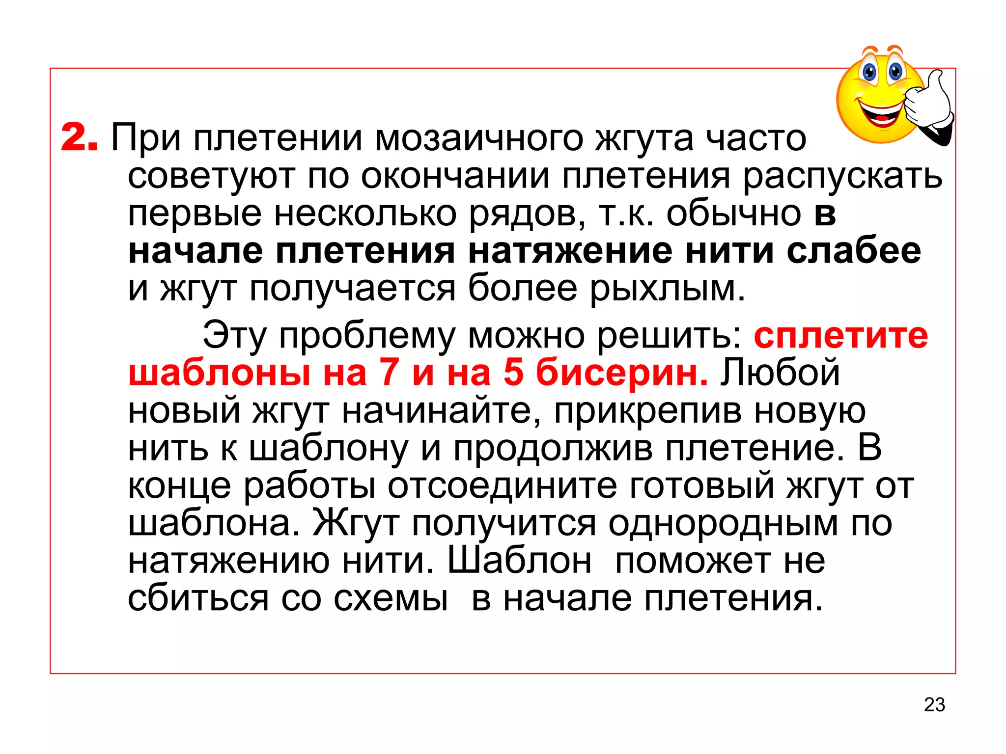 2. При плетении мозаичного жгута часто
    советуют по окончании плетения распускать
    первые несколько рядов, т.к. обычно в
    начале плетения натяжение нити слабее
    и жгут получается более рыхлым.
        Эту проблему можно решить: сплетите
    шаблоны на 7 и на 5 бисерин. Любой
    новый жгут начинайте, прикрепив новую
    нить к шаблону и продолжив плетение. В
    конце работы отсоедините готовый жгут от
    шаблона. Жгут получится однородным по
    натяжению нити. Шаблон поможет не
    сбиться со схемы в начале плетения.

                                            23
 
