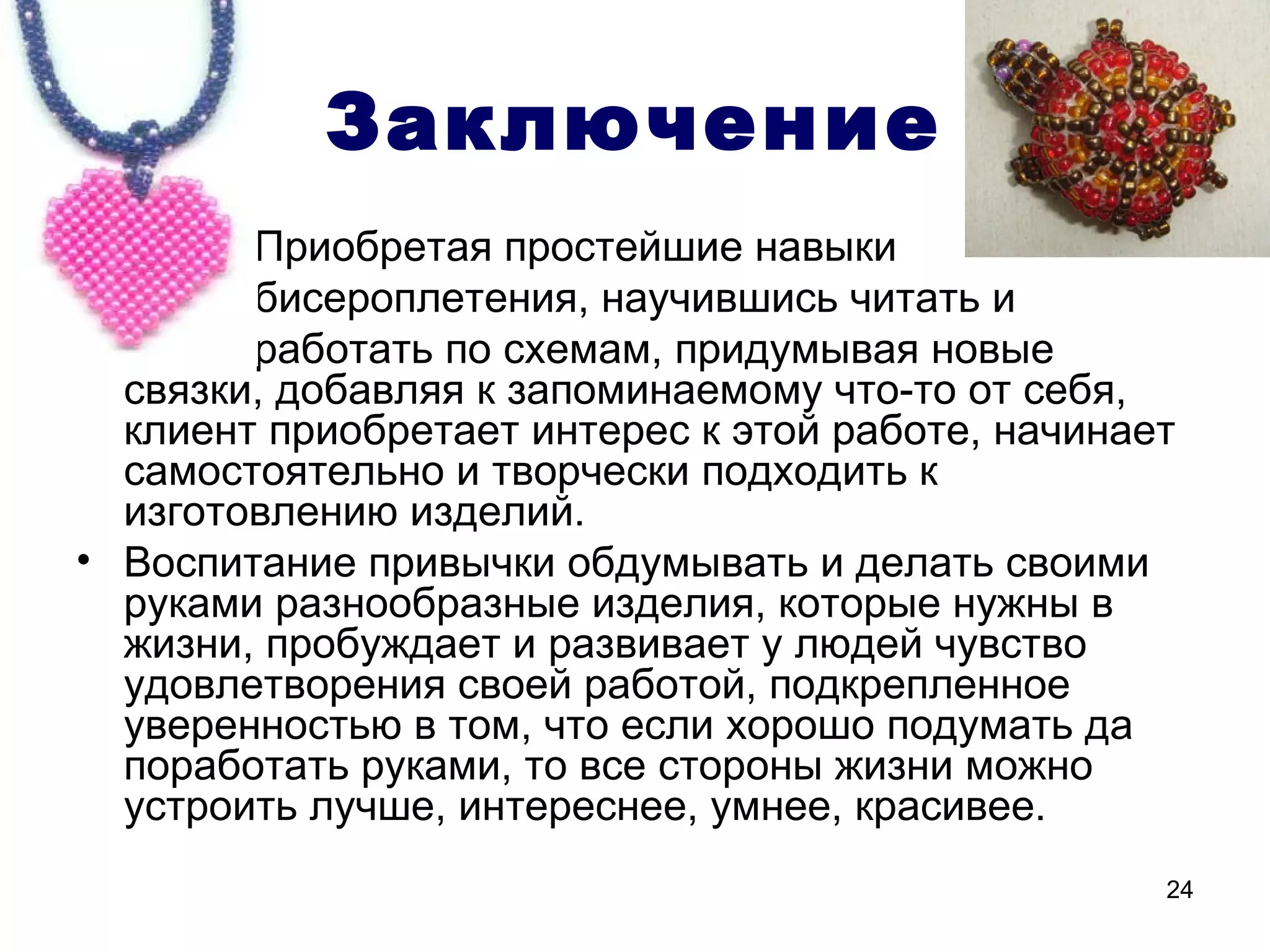 Заключение
•       Приобретая простейшие навыки
•       бисероплетения, научившись читать и
•       работать по схемам, придумывая новые
  связки, добавляя к запоминаемому что-то от себя,
  клиент приобретает интерес к этой работе, начинает
  самостоятельно и творчески подходить к
  изготовлению изделий.
• Воспитание привычки обдумывать и делать своими
  руками разнообразные изделия, которые нужны в
  жизни, пробуждает и развивает у людей чувство
  удовлетворения своей работой, подкрепленное
  уверенностью в том, что если хорошо подумать да
  поработать руками, то все стороны жизни можно
  устроить лучше, интереснее, умнее, красивее.
                                                   24
 