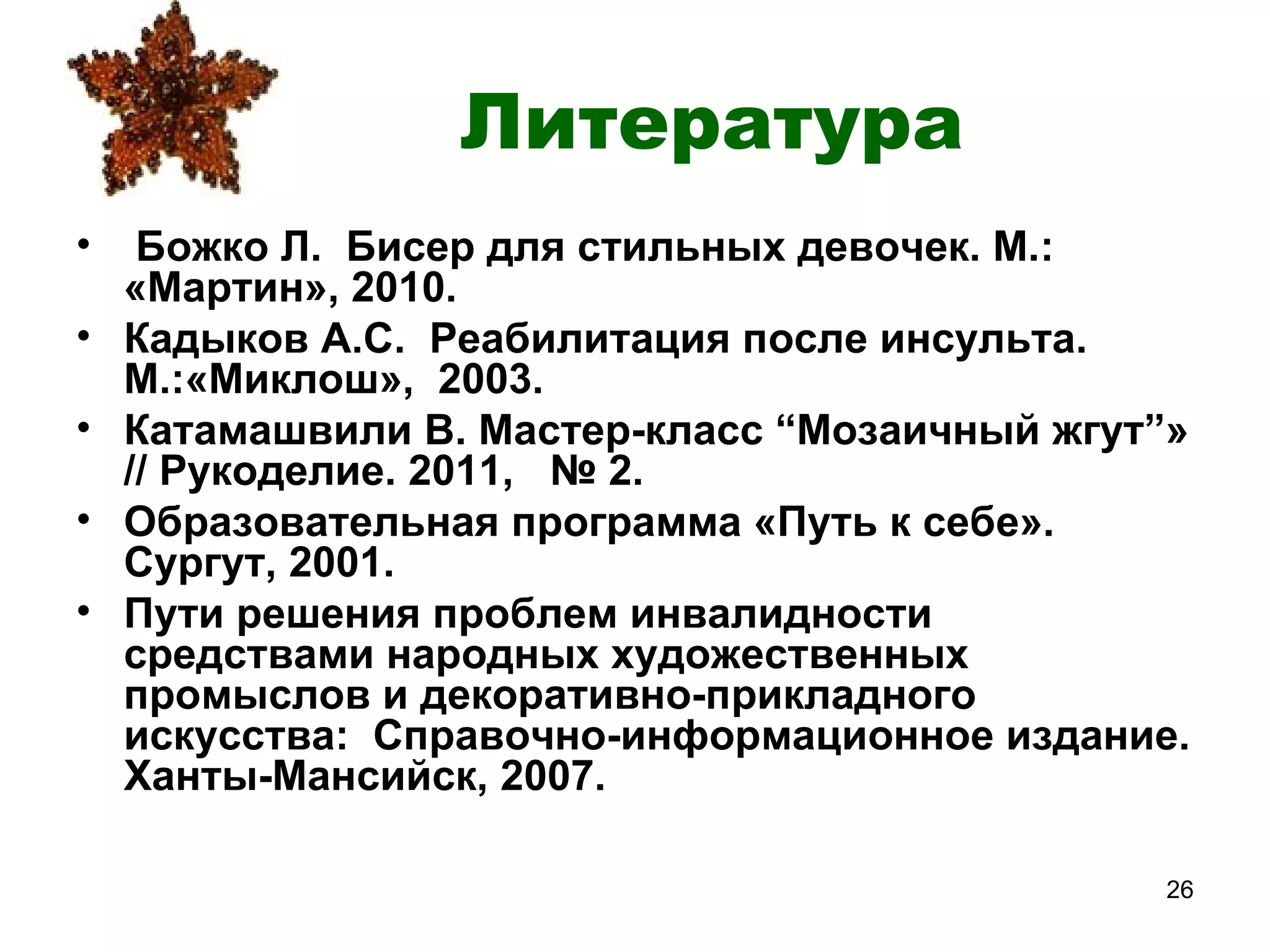 Литература
•    Божко Л. Бисер для стильных девочек. М.:
    «Мартин», 2010.
•   Кадыков А.С. Реабилитация после инсульта.
    М.:«Миклош», 2003.
•   Катамашвили В. Мастер-класс “Мозаичный жгут”»
    // Рукоделие. 2011, № 2.
•   Образовательная программа «Путь к себе».
    Сургут, 2001.
•   Пути решения проблем инвалидности
    средствами народных художественных
    промыслов и декоративно-прикладного
    искусства: Справочно-информационное издание.
    Ханты-Мансийск, 2007.

                                                26
 