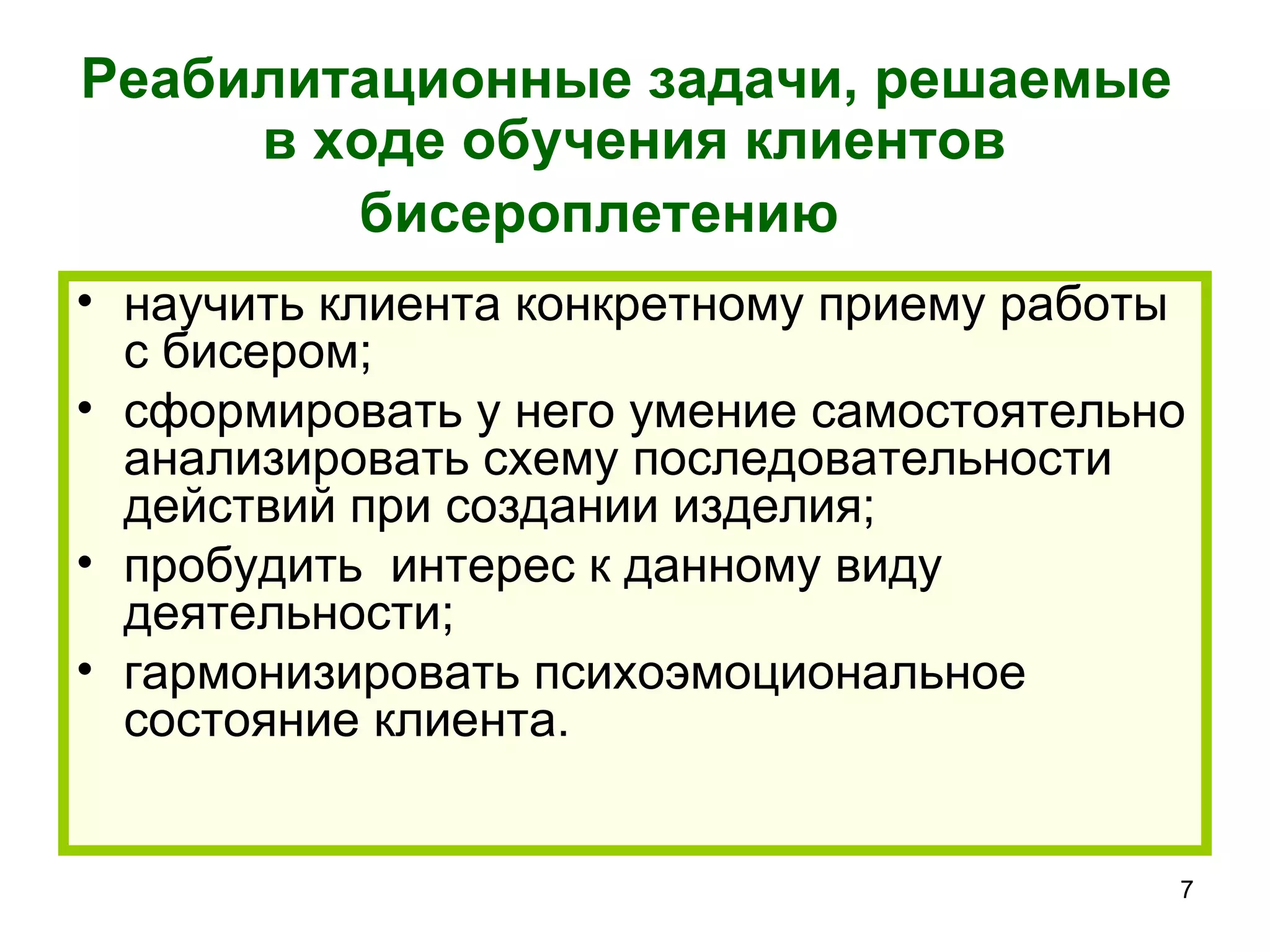 Реабилитационные задачи, решаемые
     в ходе обучения клиентов
        бисероплетению
• научить клиента конкретному приему работы
  с бисером;
• сформировать у него умение самостоятельно
  анализировать схему последовательности
  действий при создании изделия;
• пробудить интерес к данному виду
  деятельности;
• гармонизировать психоэмоциональное
  состояние клиента.


                                          7
 