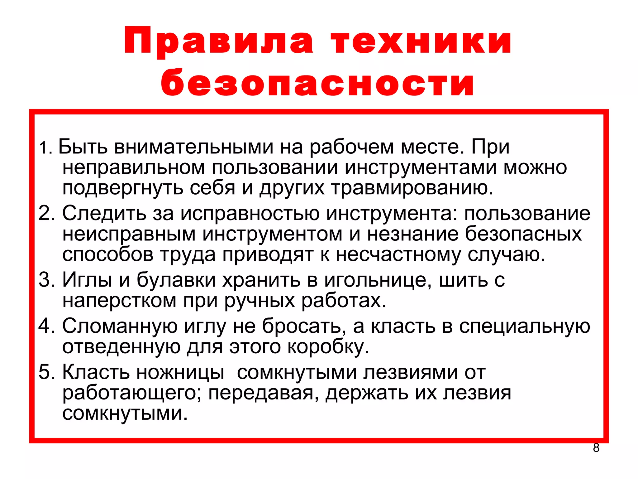 Правила техники
        безопасности
1. Быть внимательными на рабочем месте. При
   неправильном пользовании инструментами можно
   подвергнуть себя и других травмированию.
2. Следить за исправностью инструмента: пользование
   неисправным инструментом и незнание безопасных
   способов труда приводят к несчастному случаю.
3. Иглы и булавки хранить в игольнице, шить с
   наперстком при ручных работах.
4. Сломанную иглу не бросать, а класть в специальную
   отведенную для этого коробку.
5. Класть ножницы сомкнутыми лезвиями от
   работающего; передавая, держать их лезвия
   сомкнутыми.
                                                       8
 