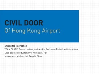 CIVIL DOOR
Of Hong Kong Airport

Embedded Interaction
TEAM GLARE: Grace, Larissa, and Anakin Rockin on Embedded interaction
Lead course conductor: Pro. Michael A. Fox
Instructors: Michael Lai, Tequila Chan
 