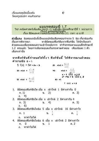 เรื่องแคลคูลัสเบื้องต้น                               10
โดยครูปอปลา คนส้วยสวย


                              แบบทดสอบที่ ١.٢
  วิชา คณิตศาสตร์เพิ่มเติม (ค٤٣٢٠٢) ระดับชั้น มัธยมศึกษาปีที่ ٦ หน่วยการ
                          เรียนรู้ แคลคูลัสเบื้องต้น
         เรื่อง ลิมตและความต่อเนื่องของฟังก์ชัน (٢) เวลา ١٥ นาที
                   ิ
คำาชี้แจง ข้อสอบฉบับนี้เป็นแบบปรนัยเลือกตอบจำำนวน 5 ข้อ เกี่ยวข้องกับ
เรื่องกำรพิจำรณำ          หำลิมิตของฟังก์ชันจำกฟังก์ชัน ให้นักเรียนทำำ
ด้วยตนเองเพื่อทดสอบควำมเข้ำใจหลังจำก ทำำกิจกรรมตำมแบบฝึกทักษะที่
1.2 ครบแล้ว โดยกำรเลือกตอบลงในกระดำษคำำตอบ เพียงข้อละ 1 ตัว
เลือกเท่ำนั้น

จากฟั ง ก์ ช ั น ที ่ ก ำ า หนดให้ ท ั ้ ง ٦ ฟั ง ก์ ช ั น นี ้ ให้ พ ิ จ ารณาแล้ ว ตอบ
คำ า ถามข้ อ ٥ – ١
     1 f (x) = 5x2 + 2x – 3
      )                                        2) f(x) = 2 x + 1
                                                           x +1
                  x −4
                   2                                              x −1
    3) f(x) =                                4)       f(x) =
                   x−2                                            x −1
                                                       x – 1 เมื่อ x > 2
                                                       x2 -4x + 5 เมื่อ < 2
                  4− x
    5) f(x) =                                   6) f(x) = {
                  16 − x
                                                        ٣ เมือ x = 2
                                                             ่

1. ลิมิตของฟังก์ชันใด เมื่อ x เข้ำใกล้ 1 มีค่ำเท่ำกับ 0
     ก. 1)                 ข. 2)                      ค. 3)
    ง. 4)
2. ลิมิตของฟังก์ชันใด เมื่อ x เข้ำใกล้ 2 มีค่ำเท่ำกับ 4
     ก. 3)                 ข. 4)                      ค. 5)
    ง. 6)
3. ลิมิตของฟังก์ชันในข้อ 5 เมื่อ x เข้ำใกล้ 16 มีค่ำเท่ำไร
                                            1                            1
       ก. 1                           ข.    4
                                                                  ค.     8
    ง. หำค่ำไม่ได้
4. ลิมิตของฟังก์ชันในข้อ 6 เมื่อ x เข้ำใกล้ 2 มีค่ำเท่ำไร
     ก. 0                ข. 1                   ค. 2
    ง. หำค่ำไม่ได้
 