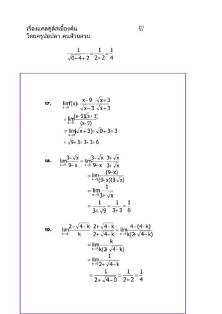 เรื่องแคลคูลัสเบื้องต้น                           12
โดยครูปอปลา คนส้วยสวย

                      1       1    1
                            =    =
                    0+ 4 + 2 2+ 2 4




                         x− 9   x+ 3
      17.          =
             limf(x)          ⋅
             x→ 9         x− 3 x+ 3
                     (x− 9)( x + 3)
              = lim
                x→ 9     (x− 9)
              = lim x + 3)= 0 + 3= 3
                   (
                x→ 9

              = 9 + 3= 3+ 3= 6

                3− x        3− x 3+ x
      18.   lim       = lim          ⋅
            x→ 9 9− x   x→ 9 9− x      3+ x
                                         −
                                       (9 x)
                          = lim
                                    − +
                             x→ 9 (9 x)(3 x)

                                     1
                            = lim
                              x→ 9 3+   x
                                  1       1   1
                            =         =     =
                              3+ 9 3+ 3 6

                 2− 4 − k 2+ 4 − k           4− (4− k)
      19.   lim          ⋅             = lim
            x→ 0    k       2+ 4− k x→9 k(2 4− k)
                                              +
                                     k
                        = lim
                                  + 4− k)
                           x→ 0 k(2

                                    1
                        = lim
                           x→ 0 2+ 4− k

                                     1      1    1
                             =            =    =
                                 2 + 4 − 0 2+ 2 4
 