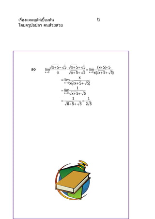 เรื่องแคลคูลัสเบื้องต้น                          13
โดยครูปอปลา คนส้วยสวย




                    x+ 5− 5 x+ 5+ 5               (x+ 5)− 5
      20     lim             ⋅             = lim
             x→ 0      x         x + 5 + 5 x→ 0 x( x + 5 + 5)
                                       x
                         = lim
                           x→ 0 x( x + 5 + 5)

                                     1
                         = lim
                           x→ 0 x + 5 + 5

                                  1         1
                         =               =
                             0+ 5 + 5 2 5
 