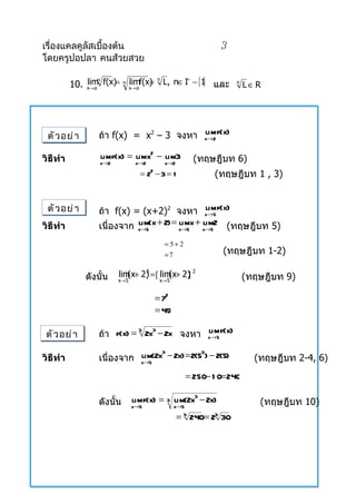 เรื่องแคลคูลัสเบื้องต้น                                    3
โดยครูปอปลา คนส้วยสวย

          10. x→a f(x)= n x→ a f(x) L, n∈ I − {1 และ
                                               }
                                           +
              limn        lim = n                              n
                                                                    L∈R




 ตั ว อย่ า       ถ้ำ f(x) = x2 – 3 จงหำ x→2 f(x)
                                         lim

วิธีทำา           limf(x) = limx2 − lim3             (ทฤษฎีบท 6)
                  x→2           x→2      x→2
                                 = 22 − 3 = 1            (ทฤษฎีบท 1 , 3)


 ตั ว อย่ า       ถ้ำ f(x) = (x+2)2 จงหำ x→5 f(x) lim
วิธีทำา           เนื่องจำก x→5(x + 2) = x→5 x + x→52 (ทฤษฎีบท 5)
                            lim          lim lim

                                         = 5+ 2
                                         =7                 (ทฤษฎีบท 1-2)

              ดังนั้น   lim + 2) = [ lim + 2) 2
                           (x 2         (x ]                        (ทฤษฎีบท 9)
                        x→ 5           x→ 5


                                      = 72
                                      = 49

 ตั ว อย่ า       ถ้ำ f(x) = 2x − 2x จงหำ x→5 f(x)
                                          lim
                            3  3



                  เนื่องจำก x→5(2x − 2x) = 2(5 ) − 2(5)
                            lim 3             3
วิธีทำา                                                               (ทฤษฎีบท 2-4, 6)
                                                  = 250− 1 0= 240

                  ดังนั้น      limf(x) = 3 lim(2x3 − 2x)               (ทฤษฎีบท 10)
                               x→5            x→5
                                                = 240= 23 30
                                                 3
 
