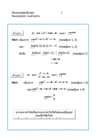 เรื่องแคลคูลัสเบื้องต้น                                    4
โดยครูปอปลา คนส้วยสวย




 ตั ว อย่ า             ถ้ำ f(x) = (x + 1 )(3x − 2) จงหำ          lim f(x)
                                     2
                                                                  x→−1


วิธีทำา เนื่องจำก xlim1 (x + 1 ) = (−1 ) + 1 = 2
                          2             2
                   →−
                                                         (ทฤษฎีบท 1, 3)

          และ          lim(3x 2) 3( 1)− 2 = − 5 (ทฤษฎีบท 1, 2)
                            − = −
                       x→ −1



          ดังนั้น             =
                        limf(x)
                        x→ −1
                                  [   x→ −1
                                           2
                                      lim(x + 1)   ][        −
                                                        lim(3x 2)
                                                        x→ −1
                                                                    ]    (ทฤษฎีบท 7)

                                              = (2)(−5)
                                              = −1 0


                               x2 − x − 6
ตั ว อย่ า          ถ้ำ f(x) = 2           จงหำ x→3 f(x)
                                                lim
                              x + 2x − 1 5

วิธีทำา         เนื่องจำก       lim(x2 − x − 6) = 32 − 3− 6 = 0         (ทฤษฎีบท 1-3)
                                x→3


                    และ x→3(x + 2x − 1 5) = 3 + 2(3) − 1 5 = 0 (ทฤษฎีบท 1-4)
                        lim 2                2



                                                   0
                                       limf(x) =
                                       x→3         0




    อำจจะหำค่ำได้หรืออำจจะหำค่ำไม่ได้จึงต้องเปลี่ยนรูป
                     แบบฟังก์ชันใหม่
      โดยอำศัยควำมรูทำงพีชคณิตในกำรดึงตัวร่วมแยก
                     ้
 