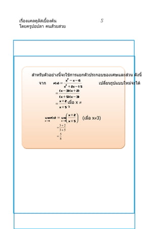เรื่องแคลคูลัสเบื้องต้น                         5
โดยครูปอปลา คนส้วยสวย




      สำำหรับตัวอย่ำงนี้จะใช้กำรแยกตัวประกอบของเศษและส่วน ดังนี้
                          x2 − x − 6
          จำก     f(x) = 2                เปลียนรูปแบบใหม่จะได้
                                              ่
                         x + 2x − 1 5
                      (x − 3)(x + 2)
                    =
                      (x + 5)(x − 3)
                      x + 2 เมื่อ x ≠
                    =
                      x+5 3
                            x + 2
            lim f(x) = lim
                                    (เมื่อ x≠3)
            x→3        x→3 x + 5 
                      3+ 2
                    =
                      3+5
                      5
                    =
                      8
 