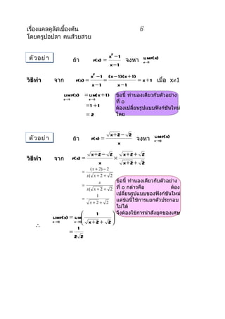 เรื่องแคลคูลัสเบื้องต้น                                    6
โดยครูปอปลา คนส้วยสวย


 ตั ว อย่ า                                 x2 − 1
                        ถ้ำ          f(x) =        จงหำ x→1 f(x)
                                                        lim
                                            x−1
                                x2 − 1 (x − 1 )(x + 1 )
วิธีทำา       จำก        f(x) =       =                 = x + 1 เมื่อ x≠1
                                x−1        x−1
                    lim f(x) = lim(x + 1 )       ข้อนี้ ทำำนองเดียวกับตัวอย่ำง
                  x→1              x→1
                                                 ที่ ٥
                                  =1 + 1         ต้องเปลี่ยนรูปแบบฟังก์ชันใหม่
                                  =2             โดย


                                             x+ 2 − 2
 ตั ว อย่ า             ถ้ำ         f(x) =            จงหำ x→0 f(x)
                                                           lim
                                                x
                                    x+ 2 − 2   x+ 2 + 2
วิธีทำา       จำก       f(x) =               ×
                                       x       x+ 2 + 2
                                  ( x + 2) − 2
                              =
                                x( x + 2 + 2
                                        x      ข้อนี้ ทำำนองเดียวกับตัวอย่ำง
                              =
                                x( x + 2 + 2   ที่ ٥ กล่ำวคือ            ต้อง
                                       1       เปลี่ยนรูปแบบของฟังก์ชันใหม่
                              =                แต่ข้อนีใช้กำรแยกตัวประกอบ
                                                        ้
                                  x+2+ 2
                                               ไม่ได้

              limf(x) = lim
                                 1            จึงต้องใช้กำรนำำสังยุคของเศษ
              x→0
                                      
                        x→0 x + 2 + 2 
    ∴                     1
                      =
                        2 2
 