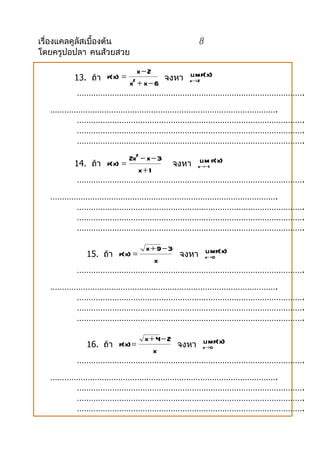 เรื่องแคลคูลัสเบื้องต้น        8
โดยครูปอปลา คนส้วยสวย

                   x−2
         13. ถ้ำ f(x) =  จงหำ x→2 f(x)
                              lim
                 x + x−6  2

         …………………………………………………………………………………….
   …………………………………………………………………………………….
       …………………………………………………………………………………….
       …………………………………………………………………………………….
       …………………………………………………………………………………….
                        2x2 − x − 3
         14. ถ้ำ f(x) =             จงหำ x→−1 f(x)
                                          lim
                           x+ 1
          …………………………………………………………………………………….
   …………………………………………………………………………………….
       …………………………………………………………………………………….
       …………………………………………………………………………………….
       …………………………………………………………………………………….

                   x + 9− 3
            15. ถ้ำ f(x) =  จงหำ x→0 f(x)
                                 lim
                      x
         …………………………………………………………………………………….
   …………………………………………………………………………………….
       …………………………………………………………………………………….
       …………………………………………………………………………………….
       …………………………………………………………………………………….

                   x + 4− 2
            16. ถ้ำ f(x) =  จงหำ x→0 f(x)
                                 lim
                      x
         …………………………………………………………………………………….
   …………………………………………………………………………………….
       …………………………………………………………………………………….
       …………………………………………………………………………………….
       …………………………………………………………………………………….
 