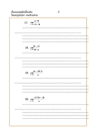 เรื่องแคลคูลัสเบื้องต้น   9
โดยครูปอปลา คนส้วยสวย

                 x−9
           17.   lim
             x→9 x − 3

         …………………………………………………………………………………….
   …………………………………………………………………………………….
       …………………………………………………………………………………….
       …………………………………………………………………………………….
       …………………………………………………………………………………….
                3− x
            18. lim
             x→9 9 − x

         …………………………………………………………………………………….
   …………………………………………………………………………………….
       …………………………………………………………………………………….
       …………………………………………………………………………………….
       …………………………………………………………………………………….
                 2 − 4− k
            19. lim
             k→0     k
         …………………………………………………………………………………….
   …………………………………………………………………………………….
       …………………………………………………………………………………….
       …………………………………………………………………………………….
       …………………………………………………………………………………….

                 x+ 5 − 5
            20. lim
             x→0    x
         …………………………………………………………………………………….
   …………………………………………………………………………………….
       …………………………………………………………………………………….
       …………………………………………………………………………………….
       …………………………………………………………………………………….
 