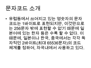 문자코드 소개
• 유럽등에서 쓰여지고 있는 영숫자의 문자
  코드는 1바이트로 표현되지만, 이것만으로
  는 256문자 밖에 표현할 수 없기 때문에 일
  본어에 있는 한자 등은 수록 할 수 없다. 이
  때문에, 일본이나 한국, 중국에서는 각각 독
  자적인 2바이트(최대 65536문자)의 코드
  체계를 정하여, 자국내에서 사용하고 있다.
 