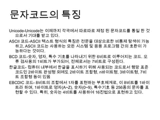 문자코드의 특징
Unicode-Unicode는 이제까지 각국에서 따로따로 제정 된 문자코드를 통일 한 것
   으로서 기대를 받고 있다.
ASCII 코드-ASCII 텍스트 형식의 특징은 전문을 대상으로한 비통제 탐색이 가능
   하고, ASCII 코드는 사용하는 모든 시스템 및 응용 프로그램 간의 호환이 가
   능하다는 것이다.
BCD 코드-숫자, 영자, 특수 기호를 나타내기 위한 6비트로 이루어지는 코드. 오
   류 검사용의 1비트가 부가되어, 전체로서는 7비트로 구성된다.
한글코드- 컴퓨터 내부에서 한글을 표시하기 위해 사용되는 코드로서 행망 표준
   코드인 2바이트 완성형 외에도 2바이트 조합형, n바이트형, 3바이트형, 7비
   트 조합형 등이 있음
EBCDIC 코드- 8비트의 조합에서 1자를 표현하는 부호체계로, 이 8비트를 1바이
   트라 하며, 1바이트로 영자(A~Z), 숫자(0~9), 특수기호 등 256종의 문자를 표
   현할 수 있다. 특히, 숫자는 4비트를 사용하여 16진법으로 표현하고 있다.
 