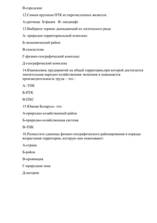 В-городские
12.Самым крупным ПТК из перечисленных является:
А-урочище Б-фация В- ландшафт
13.Выберите термин ,выпадающий из логического ряда:
А- природно-территориальный комплекс
Б-экономический район
В-геосистема
Г-физико-географический комплекс
Д-географический комплекс
14.Взаимосвязь предприятий на общей территории,при которой достигается
значительная народно-хозяйственная экономия и повышается
производительность труда – это :
А- ТПК
Б-ПТК
В-ПХС
15.Южная Беларусь- это:
А-природно-хозяйственный район
Б-природно-хозяйственная система
В-ТПК
16.Разместите единицы физико-географического районирования в порядке
возрастания территории, которую они охватывают:
А-страна
Б-район
В-провинция
Г-природная зона
Д-материк
 