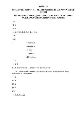 ОТВЕТЫ
К ТЕСТУ ПО ТЕМАМ №1: ЭТАПЫ РАЗВИТИЯ ГЕОГРАФИЧЕСКОЙ
                       НАУКИ.
     №2: УЧЕНИЕ О ПРИРОДНО-ТЕРРИТОРИАЛЬНЫХ СИСТЕМАХ.
            ОБЩИЕ ОСОБЕННОСТИ ПРИРОДЫ ЗЕМЛИ :
 1-А
 2-Б
 3-Б
 4- А-2, Б-3, В-1, Г-5, Д-4, Е-6
 5-Б
 6-В
7-                 А-Татищев
                   Б-Воейков
                   В-Берг
                   Г-Варен
                   Д-Гумбольд
  8-А
 9- Б, Д
10.-1- Ритмичность Целостность Зональность
    2-сельскохозяйственные, лесохозяйственные, водохозяйственные,
техногенные, селитебные
11- Б
12-В
13-Б
14-А
15А
 16-Б, В, Г, А,Д
 