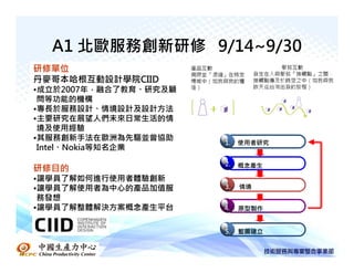A1 北歐服務創新研修 9/14~9/30
研修單位
丹麥哥本哈根互動設計學院CIID
•成立於2007年，融合了教育、研究及顧
 問等功能的機構
•專長於服務設計、情境設計及設計方法
•主要研究在展望人們未來日常生活的情
 境及使用經驗
•其服務創新手法在歐洲為先驅並曾協助
                       1.   使用者研究
 Intel、Nokia等知名企業
                       2.   概念產生
研修目的
•讓學員了解如何進行使用者體驗創新
•讓學員了解使用者為中心的產品加值服     3.   情境
 務發想
•讓學員了解整體解決方案概念產生平台     4.   原型製作


                       5.   藍圖建立
 