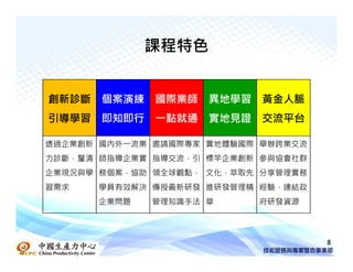 課程特色


創新診斷   個案演練   國際業師   異地學習   黃金人脈
引導學習   即知即行   一點就通   實地見證   交流平台

透過企業創新 國內外一流業 邀請國際專家 實地體驗國際 舉辦跨業交流，
力診斷，釐清 師指導企業實 指導交流，引 標竿企業創新 參與協會社群，
企業現況與學 務個案，協助 領全球觀點， 文化，萃取先 分享管理實務
習需求    學員有效解決 傳授最新研發 進研發管理精 經驗，連結政
       企業問題   管理知識手法 華      府研發資源




                                      8
 