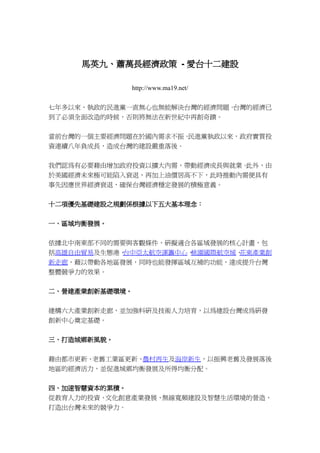 馬英九、蕭萬長經濟政策 - 愛台十二建設

             http://www.ma19.net/

七年多以來，執政的民進黨一直無心也無能解決台灣的經濟問題。台灣的經濟已
到了必須全面改造的時候，否則將無法在新世紀中再創奇蹟。


當前台灣的一個主要經濟問題在於國內需求不振。民進黨執政以來，政府實質投
資連續八年負成長，造成台灣的建設嚴重落後。


我們認為有必要藉由增加政府投資以擴大內需，帶動經濟成長與就業。此外，由
於美國經濟未來極可能陷入衰退，再加上油價居高不下，此時推動內需便具有
事先因應世界經濟衰退，確保台灣經濟穩定發展的積極意義。


十二項優先基礎建設之規劃係根據以下五大基本理念：


一、區域均衡發展。


依據北中南東部不同的需要與客觀條件，研擬適合各區域發展的核心計畫，包
括高雄自由貿易及生態港、台中亞太航空運籌中心、桃園國際航空城、花東產業創
新走廊，藉以帶動各地區發展，同時也能發揮區域互補的功能，達成提升台灣
整體競爭力的效果。


二、營建產業創新基礎環境。


建構六大產業創新走廊，並加強科研及技術人力培育，以為建設台灣成為研發
創新中心奠定基礎。


三、打造城鄉新風貌。


藉由都市更新、老舊工業區更新、農村再生及海岸新生，以振興老舊及發展落後
地區的經濟活力，並促進城鄉均衡發展及所得均衡分配。


四、加速智慧資本的累積。
從教育人力的投資、文化創意產業發展、無線寬頻建設及智慧生活環境的營造，
打造出台灣未來的競爭力。