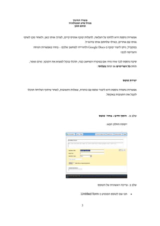 ‫משרד החינוך‬
                                  ‫מנהל מדע וטכנולוגיה‬
                                       ‫תחום תוכן‬


‫אפשרות נוספת היא ללחוץ על העלאה, להעלות קובץ אופיס קיים, לערוך אותו כאן, ולאחר מכן לשתף‬
                                                ‫אותו עם אחרים, כאילו שלחתם אותו בדוא"ל.‬
       ‫במקביל, ניתן ליצור קובץ ב-‪ Google Docs‬ולהורידו למחשב שלכם – בחרו באפשרות הנוחה‬
                                                                          ‫והעדיפה לכם!‬


    ‫סיבה נוספת לכך שזה נוח? אם במקרה המחשב כבה, תוכלו בנקל למצוא את הקובץ, טרם נשמר,‬
                                                         ‫תחת כל הפריטים או תחת בעלותי.‬



                                                                            ‫יצירת טופס‬

   ‫אפשרות נחמדה נוספת היא ליצור טופס עם כותרת, שאלות ותשובות, לאחר שיתוף ושליחה תוכלו‬
                                                               ‫לקבל את התגובות באקסל.‬




                                                          ‫שלב א: הוסף חדש< בחרו טופס‬

                                                               ‫ייפתח החלון הבא:‬




                                                         ‫שלב ב: עריכה ראשונית של הטופס‬

                                           ‫תנו שם לטופס המופיע כ-‪.Untitled form‬‬   ‫•‬



                                            ‫3‬
 