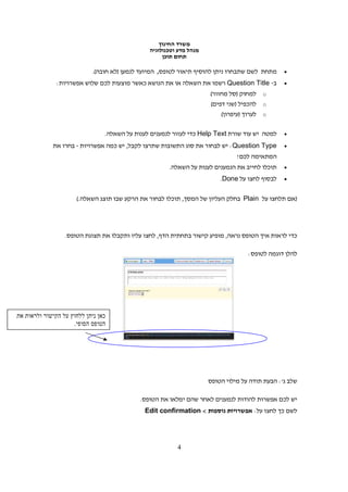 ‫משרד החינוך‬
                                              ‫מנהל מדע וטכנולוגיה‬
                                                   ‫תחום תוכן‬

                           ‫מתחת לשם שתבחרו ניתן להוסיף תיאור לטופס, המיועד לנמען )לא חובה(.‬    ‫•‬

              ‫ב- ‪ Question Title‬רשמו את השאלה או את הנושא כאשר מוצעות לכם שלוש אפשרויות:‬       ‫•‬
                                                                    ‫‪ o‬למחוק )סל מחזור(‬
                                                                    ‫‪ o‬להכפיל )שני דפים(‬
                                                                        ‫‪ o‬לערוך )עיפרון(‬

                               ‫למטה יש עוד שורת ‪ Help Text‬כדי לעזור לנמענים לענות על השאלה.‬    ‫•‬

             ‫‪ :Question Type‬יש לבחור את סוג התשובות שתרצו לקבל, יש כמה אפשרויות - בחרו את‬      ‫•‬
                                                                              ‫המתאימה לכם!‬
                                                     ‫תוכלו לחייב את הנמענים לענות על השאלה.‬    ‫•‬

                                                                        ‫לבסוף לחצו על ‪.Done‬‬    ‫•‬


                     ‫)אם תלחצו על ‪ Plain‬בחלק העליון של המסך, תוכלו לבחור את הרקע שבו תוצג השאלה.(‬




                 ‫כדי לראות איך הטופס נראה, מופיע קישור בתחתית הדף, לחצו עליו ותקבלו את תצוגת הטופס.‬

                                                                                  ‫להלן דוגמה לטופס:‬




‫כא נית ללחו על הקישור ולראות את‬
                    ‫הטופס הסופי.‬




                                                                    ‫שלב ג': הבעת תודה על מילוי הטופס‬

                                           ‫יש לכם אפשרות להודות לנמענים לאחר שהם ימלאו את הטופס.‬
                                             ‫לשם כך לחצו על: אפשרויות נוספות < ‪Edit confirmation‬‬




                                                        ‫4‬
 
