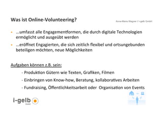 Was	
  ist	
  Online-­‐Volunteering?	
                                               Anna-Maria Wagner // i-gelb GmbH



•           ...umfasst	
  alle	
  Engagemenhormen,	
  die	
  durch	
  digitale	
  Technologien	
  
            ermöglicht	
  und	
  ausgeübt	
  werden	
  	
  	
  
•           ...eröﬀnet	
  Engagierten,	
  die	
  sich	
  zeitlich	
  ﬂexibel	
  und	
  ortsungebunden	
  
            beteiligen	
  möchten,	
  neue	
  Möglichkeiten	
  	
  
	
  
Aufgaben	
  können	
  z.B.	
  sein:	
  	
  
                -  ProdukGon	
  Gütern	
  wie	
  Texten,	
  Graﬁken,	
  Filmen	
  

                -  Einbringen	
  von	
  Know-­‐how,	
  Beratung,	
  kollaboraGves	
  Arbeiten	
  	
  

                -  Fundraising,	
  Öﬀentlichkeitsarbeit	
  oder	
  	
  OrganisaGon	
  von	
  Events	
  	
  




       16
 