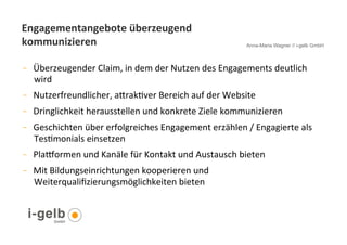 Engagementangebote	
  überzeugend	
  
kommunizieren	
                                                                     Anna-Maria Wagner // i-gelb GmbH



-         Überzeugender	
  Claim,	
  in	
  dem	
  der	
  Nutzen	
  des	
  Engagements	
  deutlich	
  
          wird	
  	
  	
  
-         Nutzerfreundlicher,	
  aYrakGver	
  Bereich	
  auf	
  der	
  Website	
  	
  
-         Dringlichkeit	
  herausstellen	
  und	
  konkrete	
  Ziele	
  kommunizieren	
  
-         Geschichten	
  über	
  erfolgreiches	
  Engagement	
  erzählen	
  /	
  Engagierte	
  als	
  
          TesGmonials	
  einsetzen	
  
-         Plaformen	
  und	
  Kanäle	
  für	
  Kontakt	
  und	
  Austausch	
  bieten	
  	
  
-         Mit	
  Bildungseinrichtungen	
  kooperieren	
  und	
  
          Weiterqualiﬁzierungsmöglichkeiten	
  bieten	
  	
  	
  


     25
 