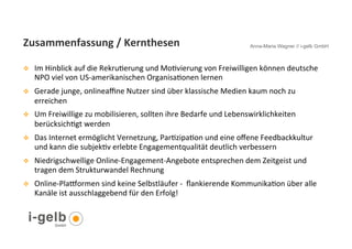 Zusammenfassung	
  /	
  Kernthesen	
  	
  	
                                                 Anna-Maria Wagner // i-gelb GmbH



v     Im	
  Hinblick	
  auf	
  die	
  RekruGerung	
  und	
  MoGvierung	
  von	
  Freiwilligen	
  können	
  deutsche	
  
       NPO	
  viel	
  von	
  US-­‐amerikanischen	
  OrganisaGonen	
  lernen	
  
v     Gerade	
  junge,	
  onlineaﬃne	
  Nutzer	
  sind	
  über	
  klassische	
  Medien	
  kaum	
  noch	
  zu	
  
       erreichen	
  	
  
v     Um	
  Freiwillige	
  zu	
  mobilisieren,	
  sollten	
  ihre	
  Bedarfe	
  und	
  Lebenswirklichkeiten	
  
       berücksichGgt	
  werden	
  	
  
v     Das	
  Internet	
  ermöglicht	
  Vernetzung,	
  ParGzipaGon	
  und	
  eine	
  oﬀene	
  Feedbackkultur	
  
       und	
  kann	
  die	
  subjekGv	
  erlebte	
  Engagementqualität	
  deutlich	
  verbessern	
  	
  	
  
v     Niedrigschwellige	
  Online-­‐Engagement-­‐Angebote	
  entsprechen	
  dem	
  Zeitgeist	
  und	
  
       tragen	
  dem	
  Strukturwandel	
  Rechnung	
  	
  	
  
v     Online-­‐Plaformen	
  sind	
  keine	
  Selbstläufer	
  -­‐	
  	
  ﬂankierende	
  KommunikaGon	
  über	
  alle	
  
       Kanäle	
  ist	
  ausschlaggebend	
  für	
  den	
  Erfolg!	
  


  34
 