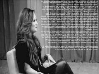 Un día en que paseaba ataviado con su nuevo atuendo, se topó con un caballero mal
     vestido que había caído en la pobreza; movido a compasión ante aquel infortunio,
                         Francisco cambió sus ricos vestidos por los del caballero pobre.
    Al cabo de algunos días pasados en oración y ayuno, Francisco volvió a entrar en la
    población, pero estaba tan desfigurado y mal vestido, que la gente se burlaba de él
  como si fuese un loco. Pedro Bernardone, muy desconcertado por la conducta de su
                                      hijo, le condujo a su casa y lo golpeó bruscamente
       A partir de entonces, comenzó a visitar y servir a los enfermos en los hospitales.
          Algunas veces regalaba a los pobres sus vestidos, otras, el dinero que llevaba.
Luego le pareció que el crucifijo le repetía tres veces: "Francisco, repara mi casa, pues
ya ves que está en ruinas .Por esto, fue a pedir limosna en Asís, donde todos le habían
   conocido rico y, naturalmente, hubo de soportar las burlas y el desprecio de más de
  un mal intencionado.Francisco tuvo pronto numerosos seguidores y algunos querían
           hacerse discípulos suyos. Al principio de su conversión, viéndose atacado por
 violentas tentaciones de impureza, solía revolcarse desnudo sobre la nieve. Cierta vez
   en que la tentación fue todavía más violenta que de ordinario, el santo se disciplinó
       furiosamente; como ello no bastase para alejarla, acabó por revolcarse sobre las
                                                                       zarzas y los abrojos.
 Su humildad no consistía simplemente en un desprecio sentimental de sí mismo, sino
        en la convicción de que "ante los ojos de Dios el hombre vale por lo que es y no
  más“..Murió el 3 de octubre de 1226, después de escuchar la lectura de la Pasión del
  Señor según San Juan. Francisco había pedido que le sepultasen en el cementerio de
   los criminales de Colle d'lnferno. En vez de hacerlo así, sus hermanos llevaron al día
        siguiente el cadáver en solemne procesión a la iglesia de San Jorge, en Asís. Ahí
            estuvo depositado hasta dos años después de la canonización. En 1230, fue
             secretamente trasladado a la gran basílica construida por el hermano Elías.

   El cadáver desapareció de la vista de los hombres durante seis siglos, hasta que en
  1818, tras 52 días de búsqueda, fue descubierto bajo el altar mayor, a varios metros
                      de profundidad. El Santo no tenía más que 44 o 45 años al morir.
 