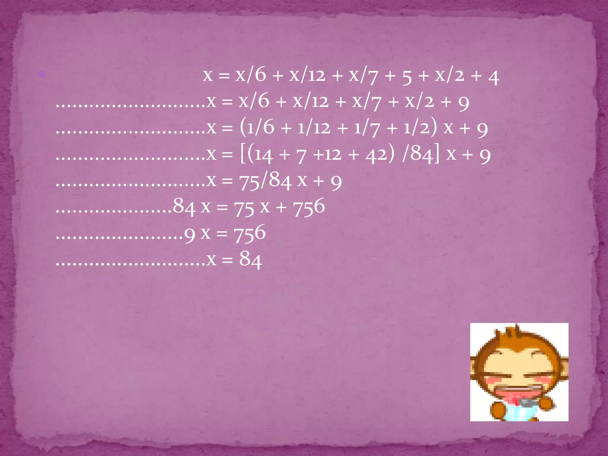                              x = x/6 + x/12 + x/7 + 5 + x/2 + 4
    ...........................x = x/6 + x/12 + x/7 + x/2 + 9
    ...........................x = (1/6 + 1/12 + 1/7 + 1/2) x + 9
    ...........................x = [(14 + 7 +12 + 42) /84] x + 9
    ...........................x = 75/84 x + 9
    .....................84 x = 75 x + 756
    .......................9 x = 756
    ...........................x = 84
 