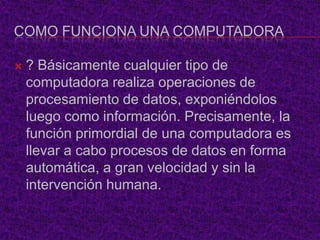 COMO FUNCIONA UNA COMPUTADORA

   ? Básicamente cualquier tipo de
    computadora realiza operaciones de
    procesamiento de datos, exponiéndolos
    luego como información. Precisamente, la
    función primordial de una computadora es
    llevar a cabo procesos de datos en forma
    automática, a gran velocidad y sin la
    intervención humana.
 